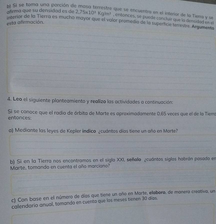 Si se toma una porción de masa terrestre que se encuentra en el interior de la Tierra y se 
afirma que su densidad es de 2,75* 10^3Kg/m^3 , entonces, se puede concluir que la densidad en el 
_ 
interior de la Tierra es mucho mayor que el valor promedio de la superficie terrestre. Argumento 
esta afirmación. 
_ 
_ 
_ 
_ 
_ 
_ 
_ 
_ 
_ 
_ 
4. Leo el siguiente planteamiento y realizo las actividades a continuación: 
Si se conoce que el radio de órbita de Marte es aproximadamente 0,65 veces que el de la Tierra 
entonces: 
_ 
a) Mediante las leyes de Kepler indico ¿cuántos días tiene un año en Marte? 
_ 
_ 
_ 
_ 
b) Si en la Tierra nos encontramos en el siglo XXI, señalo ¿cuántos siglos habrán pasado en 
Marte, tomando en cuenta el año marciano?_ 
_ 
_ 
_ 
_ 
c) Con base en el número de días que tiene un año en Marte, elaboro, de manera creativa, un 
calendario anual, tomando en cuenta que los meses tienen 30 días.