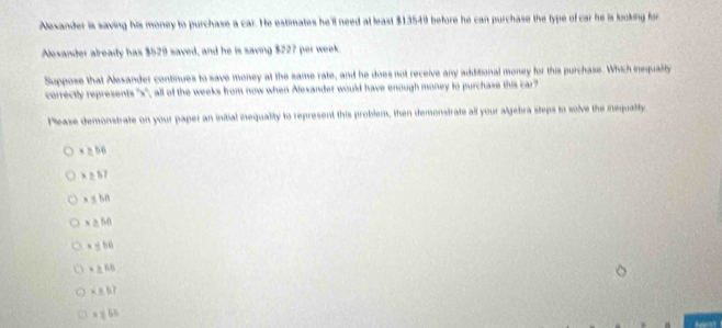 Nexander is saving his money to purchase a car. He estimates he'll need at least $13549 before he can purchase the type of car he is looking for
Alexander already has $529 saved, and he is saving $227 per week.
Suppose that Alesander continues to save money at the same rate, and he does not receive any additional money for this purchase. Which inequality
correctly represents '' x '', all of the weeks from now when Alexander would have enough money to purchase this car
Please demonstrate on your paper an initial inequality to represent this problem, then demonstrate all your algebra steps to solve the iequaity
x ≥ b6
× ±57
x ≤ bB
x ≥ 50
x gbù
x 65
× × b7
x x 6 6
t