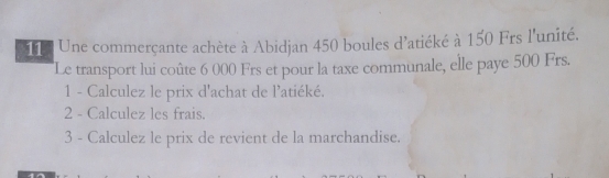 Une commerçante achète à Abidjan 450 boules d'atiéké à 150 Frs l'unité. 
Le transport lui coûte 6 000 Frs et pour la taxe communale, elle paye 500 Frs. 
1 - Calculez le prix d'achat de l'atiéké. 
2 - Calculez les frais. 
3 - Calculez le prix de revient de la marchandise.