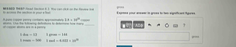 MISSED THIS? Read Section 6.3. You can click on the Review link gross 
to access the section in your eText. Express your answer in gross to two significant figures. 
A pure copper penny contains approximately 2.8* 10^(22) coppe 
atoms. Use the following definitions to determine how many 
■ V 
of copper atoms are in a penny. _AΣφ ?
1doa-12 1gross=144
1ream=500 1mol=6.022* 10^(23) gross