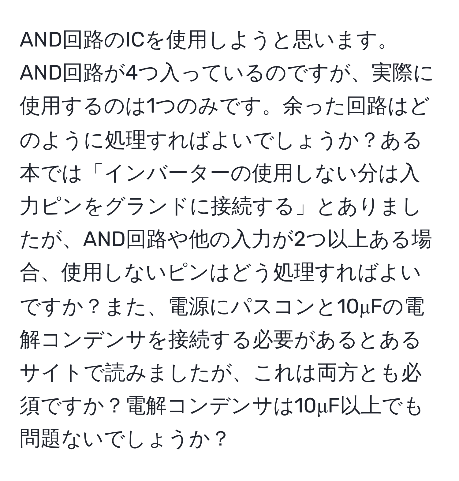 AND回路のICを使用しようと思います。AND回路が4つ入っているのですが、実際に使用するのは1つのみです。余った回路はどのように処理すればよいでしょうか？ある本では「インバーターの使用しない分は入力ピンをグランドに接続する」とありましたが、AND回路や他の入力が2つ以上ある場合、使用しないピンはどう処理すればよいですか？また、電源にパスコンと10μFの電解コンデンサを接続する必要があるとあるサイトで読みましたが、これは両方とも必須ですか？電解コンデンサは10μF以上でも問題ないでしょうか？