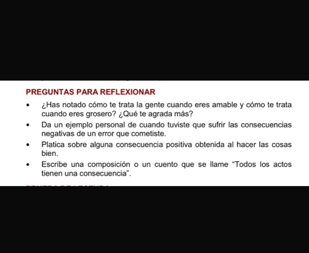 PREGUNTAS PARA REFLEXIONAR 
¿Has notado cómo te trata la gente cuando eres amable y cómo te trata 
cuando eres grosero? ¿Qué te agrada más? 
Da un ejemplo personal de cuando tuviste que sufrir las consecuencias 
negativas de un error que cometiste. 
Platica sobre alguna consecuencia positiva obtenida al hacer las cosas 
bien. 
Escribe una composición o un cuento que se llame “Todos los actos 
tienen una consecuencia".