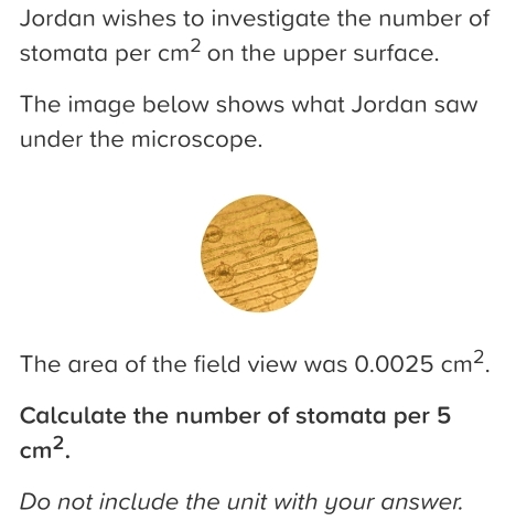 Jordan wishes to investigate the number of 
stomata per cm^2 on the upper surface. 
The image below shows what Jordan saw 
under the microscope. 
The area of the field view was 0.0025cm^2. 
Calculate the number of stomata per 5
cm^2. 
Do not include the unit with your answer.