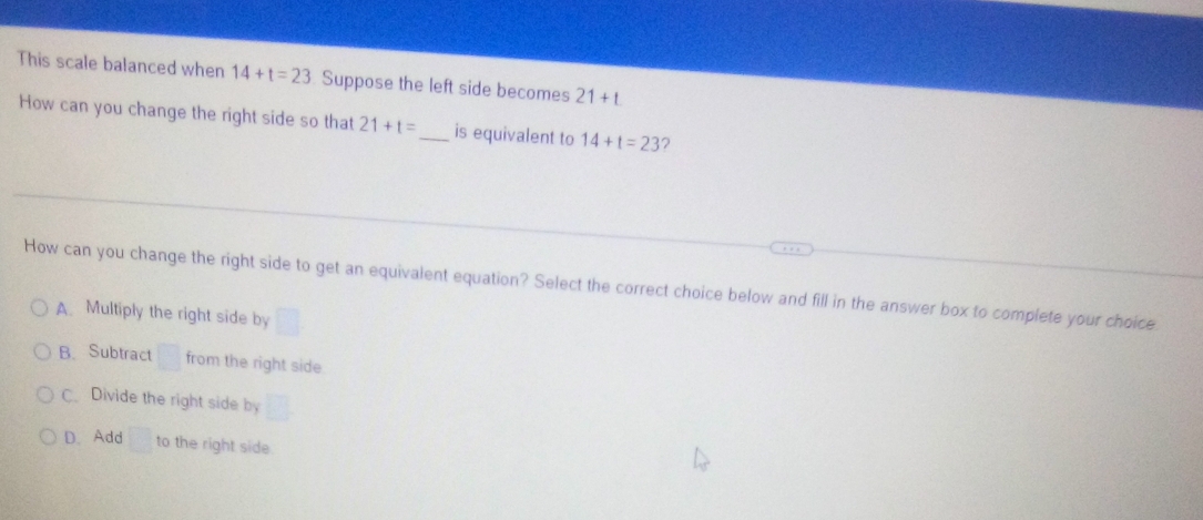 This scale balanced when 14+t=23 Suppose the left side becomes 21+t
How can you change the right side so that 21+t= _ is equivalent to 14+t=23 2
How can you change the right side to get an equivalent equation? Select the correct choice below and fill in the answer box to complete your choice
A. Multiply the right side by
B. Subtract □ from the right side
C. Divide the right side by
D. Add □ to the right side