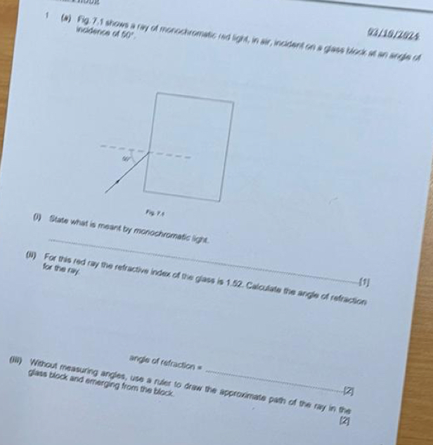 1 (a) Fig. 7.1 shol incidence of 50°
03/10/2024 
ray of monochromatic rad light, in air, incident on a glass block at an angle of
90°
_ 
(1) State what is meant by monochromatic light. 
for the ray. 
(II) For this red ray the refractive index of the glass is 1.52. Calculate the angle of refraction 
[1] 
angle of refraction = 
glass block and emerging from the block. 
(iii) Without measuring angles, use a ruler to draw the approximate path of the ray in the 
Z