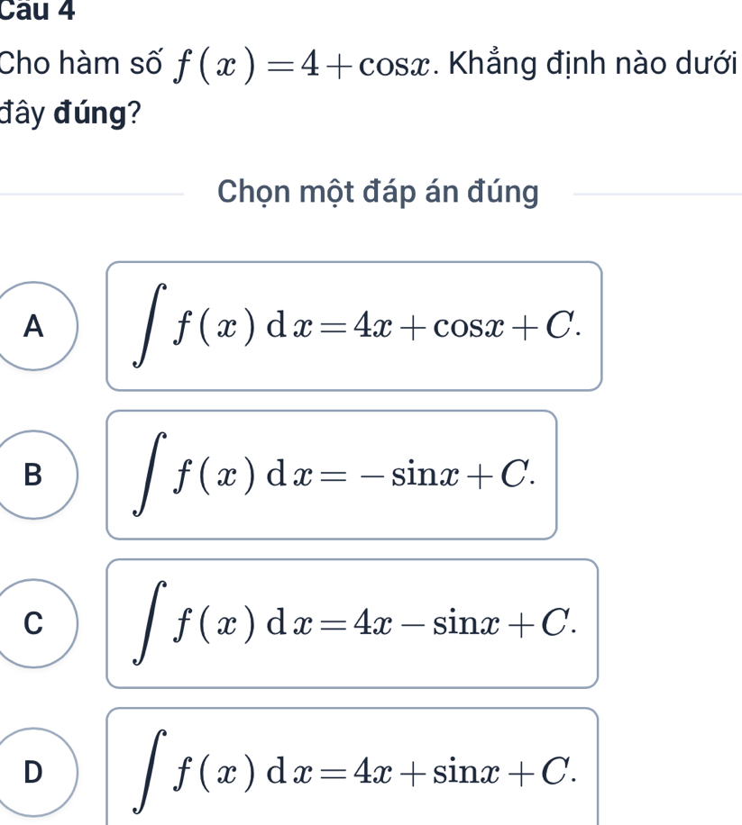 Cau 4
Cho hàm số f(x)=4+cos x. Khẳng định nào dưới
đây đúng?
Chọn một đáp án đúng
A ∈t f(x)dx=4x+cos x+C.
B ∈t f(x)dx=-sin x+C.
C ∈t f(x)dx=4x-sin x+C.
D ∈t f(x)dx=4x+sin x+C.