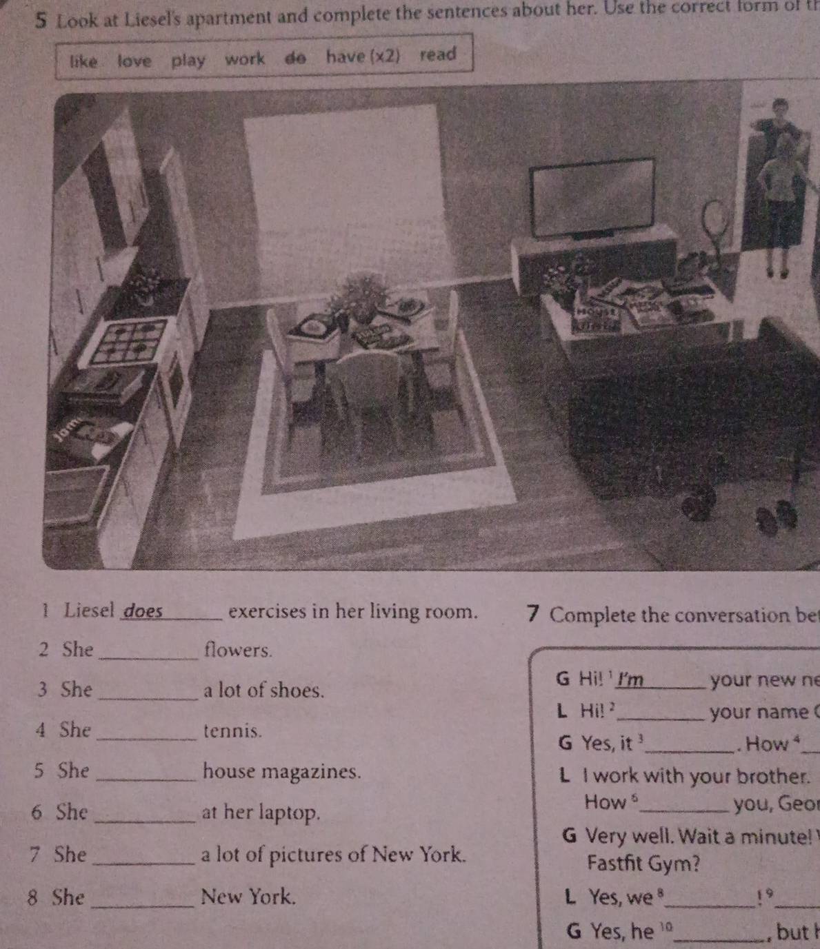 Look at Liesel's apartment and complete the sentences about her. Use the correct form of th 
like love play work do have (x2) read 
1 Liesel does _exercises in her living room. 7 Complete the conversation be 
2 She_ flowers. 
G Hi! 
3 She_ a lot of shoes. I'm_ your new n 
L Hi! _your name 
4 She _tennis. 
G Yes, it _. How ⁴_ 
5 She _house magazines. L I work with your brother. 
How 
6 She _at her laptop. _you, Geo 
G Very well. Wait a minute! 
7 She _a lot of pictures of New York. 
Fastfit Gym? 
8 She _New York. L Yes, we ,_ 19_ 
G Yes, he _, but h