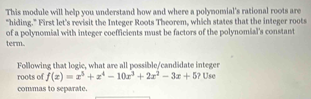 This module will help you understand how and where a polynomial’s rational roots are 
“hiding.” First let’s revisit the Integer Roots Theorem, which states that the integer roots 
of a polynomial with integer coefficients must be factors of the polynomial’s constant 
term. 
Following that logic, what are all possible/candidate integer 
roots of f(x)=x^5+x^4-10x^3+2x^2-3x+5 ? Use 
commas to separate.