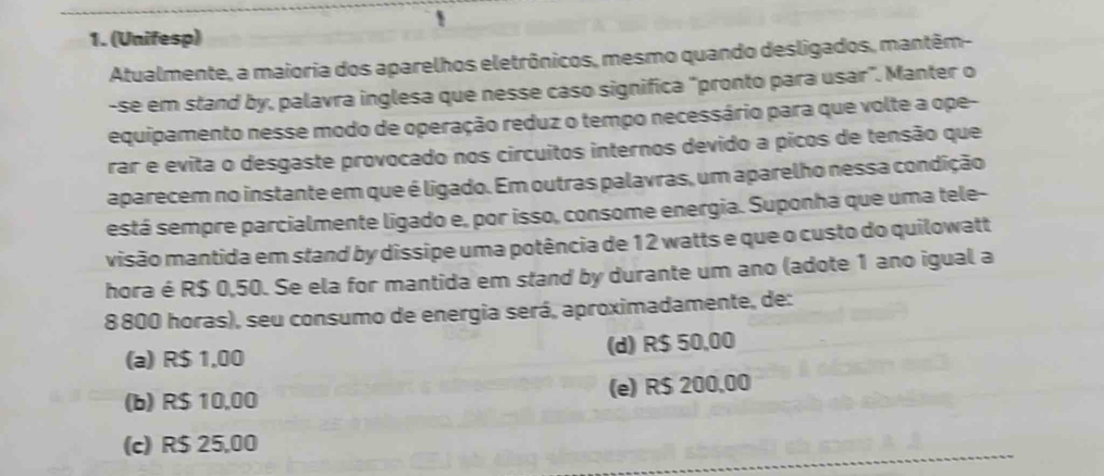 (Unifesp)
Atualmente, a maioria dos aparelhos eletrônicos, mesmo quando desligados, mantêm-
-se em stand by, palavra inglesa que nesse caso significa "pronto para usar". Manter o
equipamento nesse modo de operação reduz o tempo necessário para que volte a ope-
rar e evita o desgaste provocado nos circuitos internos devido a picos de tensão que
aparecem no instante em que é ligado. Em outras palavras, um aparelho nessa condição
está sempre parcialmente ligado e, por isso, consome energia. Suponha que uma tele-
visão mantida em stand by dissipe uma potência de 12 watts e que o custo do quilowatt
hora é R$ 0,50. Se ela for mantida em stand by durante um ano (adote 1 ano igual a
8 800 horas), seu consumo de energia será, aproximadamente, de:
(a) R$ 1,00 (d) R$ 50,00
(b) R$ 10,00 (e) R$ 200,00
(c) R$ 25,00