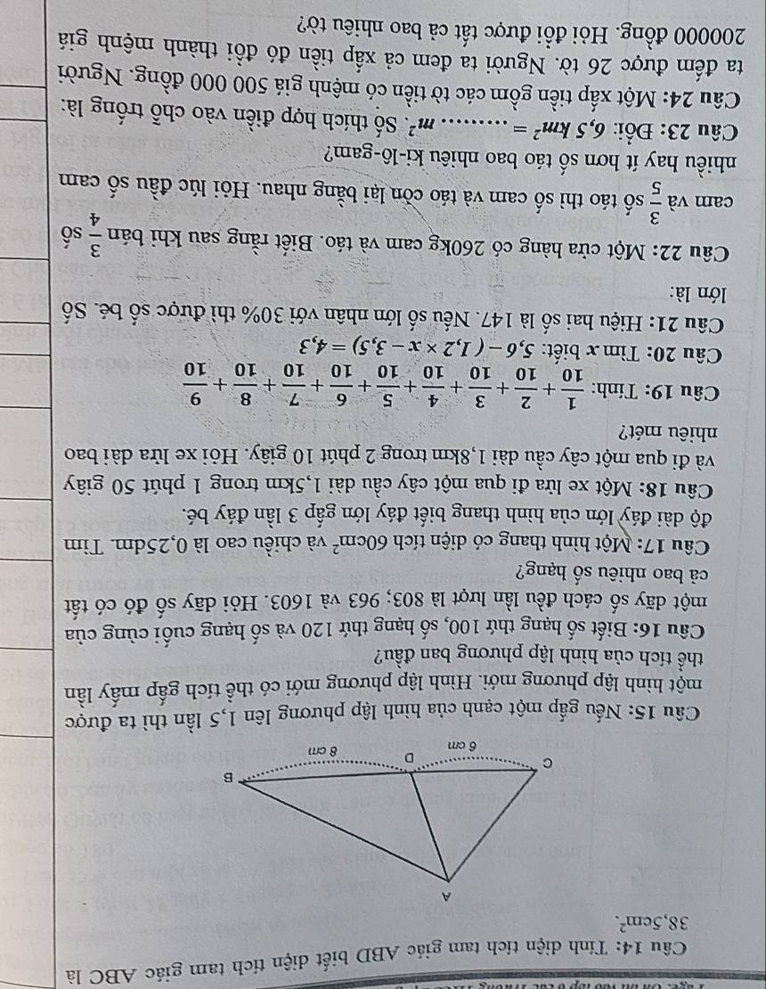 Tính diện tích tam giác ABD biết diện tích tam giác ABC là
38,5cm^2.
Câu 15: Nếu gấp một cạnh của hình lập phương lên 1,5 lần thì ta được
một hình lập phương mới. Hình lập phương mới có thể tích gấp mấy lần
thể tích của hình lập phương ban đầu?
Câu 16: Biết số hạng thứ 100, số hạng thứ 120 và số hạng cuối cùng của
một dãy số cách đều lần lượt là 803; 963 và 1603. Hỏi dãy số đó có tất
cả bao nhiêu số hạng?
Câu 17: Một hình thang có diện tích 60cm^2 và chiều cao là 0,25dm. Tìm
độ dài đáy lớn của hình thang biết đáy lớn gấp 3 lần đáy bé.
Câu 18: Một xe lửa đi qua một cây cầu dài 1,5km trong 1 phút 50 giây
và đi qua một cây cầu dài 1,8km trong 2 phút 10 giây. Hỏi xe lửa dài bao
nhiêu mét?
Câu 19: Tính:  1/10 + 2/10 + 3/10 + 4/10 + 5/10 + 6/10 + 7/10 + 8/10 + 9/10 
Câu 20: Tìm x biết: 5,6-(1,2* x-3,5)=4,3
Câu 21: Hiệu hai số là 147. Nếu số lớn nhân với 30% thì được số bé. Số
lớn là:
Câu 22: Một cửa hàng có 260kg cam và táo. Biết rằng sau khi bán  3/4  số
cam và  3/5  số táo thì số cam và táo còn lại bằng nhau. Hỏi lúc đầu số cam
nhiều hay ít hơn số táo bao nhiêu ki-lô-gam?
Câu 23: Đổi: 6,5km^2= _ m^2 T. Số thích hợp điền vào chỗ trống là:
Câu 24: Một xấp tiền gồm các tờ tiền có mệnh giá 500 000 đồng. Người
ta đếm được 26 tờ. Người ta đem cả xấp tiền đó đồi thành mệnh giá
200000 đồng. Hỏi đổi được tất cả bao nhiêu tờ?