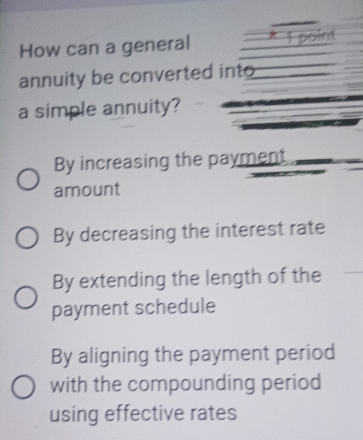 How can a general * 1 point
annuity be converted into
a simple annuity?
By increasing the payment
amount
By decreasing the interest rate
By extending the length of the
payment schedule
By aligning the payment period
with the compounding period
using effective rates