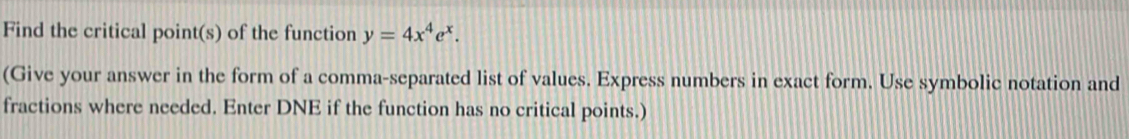 Find the critical point(s) of the function y=4x^4e^x. 
(Give your answer in the form of a comma-separated list of values. Express numbers in exact form. Use symbolic notation and 
fractions where needed. Enter DNE if the function has no critical points.)