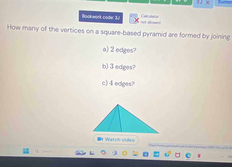 3JX Summ 
Bookwork code: 3J Calculator 
not allowed 
How many of the vertices on a square-based pyramid are formed by joining 
a) 2 edges? 
b) 3 edges? 
c) 4 edges? 
Watch video 
https://www.sparxmaths.uk/student/package/2860143e-ca7d-4 
Search