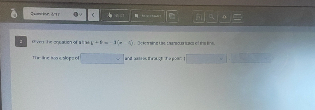 Question 2/17 BOOKMARE D 
2 Given the equation of a line y+9=-3(x-4). Determine the characteristics of the line. 
The lne has a slope of v and passes through the point (
(-3,4)