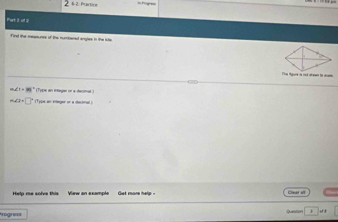 2 6-2. Practice In Progress
5 - 11 69 pm
Part 2 of 2
Find the measures of the numbered angles in the kite
The figure is not drawn to scsie.
m∠ 1=90. (Type an integer or a decimal.)
m∠ 2=□ (Type an integer or a decimal.)
Help me solve this View an example Get more help . Clear all
Progress Question 3 of 8