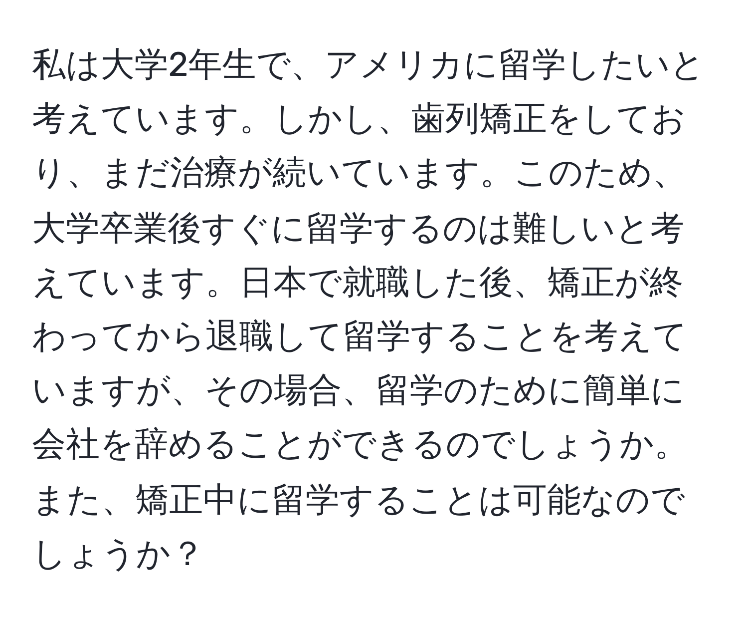 私は大学2年生で、アメリカに留学したいと考えています。しかし、歯列矯正をしており、まだ治療が続いています。このため、大学卒業後すぐに留学するのは難しいと考えています。日本で就職した後、矯正が終わってから退職して留学することを考えていますが、その場合、留学のために簡単に会社を辞めることができるのでしょうか。また、矯正中に留学することは可能なのでしょうか？