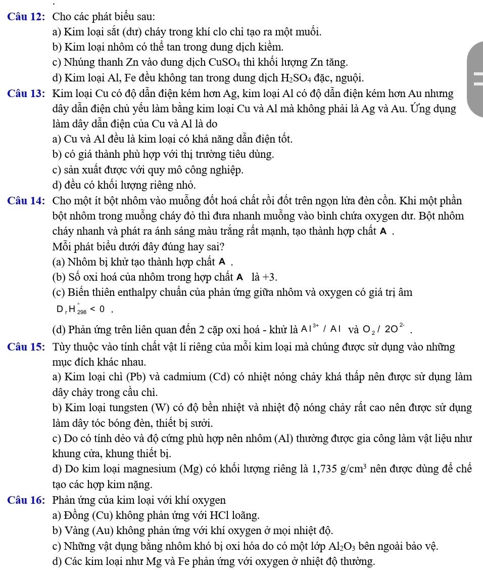 Cho các phát biểu sau:
a) Kim loại sắt (dư) cháy trong khí clo chỉ tạo ra một muối.
b) Kim loại nhôm có thể tan trong dung dịch kiềm.
c) Nhúng thanh Zn vào dung dịch CuSO4 thì khối lượng Zn tăng.
d) Kim loại Al, Fe đều không tan trong dung dịch H₂SO₄ đặc, nguội.
Câu 13: Kim loại Cu có độ dẫn điện kém hơn Ag, kim loại Al có độ dẫn điện kém hơn Au nhưng
dây dẫn điện chủ yếu làm bằng kim loại Cu và Al mà không phải là Ag và Au. Ứng dụng
làm dây dẫn điện của Cu và Al là do
a) Cu và Al đều là kim loại có khả năng dẫn điện tốt.
b) có giá thành phù hợp với thị trường tiêu dùng.
c) sản xuất được với quy mô công nghiệp.
d) đều có khối lượng riêng nhỏ.
Câu 14: Cho một ít bột nhôm vào muỗng đốt hoá chất rồi đốt trên ngọn lửa đèn cồn. Khi một phần
bột nhôm trong muỗng cháy đỏ thì đưa nhanh muỗng vào bình chứa oxygen dư. Bột nhôm
cháy nhanh và phát ra ánh sáng màu trắng rất mạnh, tạo thành hợp chất A .
Mỗi phát biểu dưới đây đúng hay sai?
(a) Nhôm bị khử tạo thành hợp chất A .
(b) Số oxi hoá của nhôm trong hợp chất A 1dot a+3.
(c) Biển thiên enthalpy chuẩn của phản ứng giữa nhôm và oxygen có giá trị âm
D_rH_(298)°<0.
(d) Phản ứng trên liên quan đến 2 cặp oxi hoá - khử là Al^(3+)/Al và O_2/2O^(2-).
Câu 15: Tùy thuộc vào tính chất vật lí riêng của mỗi kim loại mà chúng được sử dụng vào những
mục đích khác nhau.
a) Kim loại chì (Pb) và cadmium (Cd) có nhiệt nóng chảy khá thấp nên được sử dụng làm
dây chảy trong cầu chì.
b) Kim loại tungsten (W) có độ bền nhiệt và nhiệt độ nóng chảy rất cao nên được sử dụng
làm dây tóc bóng đèn, thiết bị sưởi.
c) Do có tính dẻo và độ cứng phù hợp nên nhôm (Al) thường được gia công làm vật liệu như
khung cửa, khung thiết bị.
d) Do kim loại magnesium (Mg) có khổi lượng riêng là 1,735g/cm^3 nên được dùng để chế
tạo các hợp kim nặng.
Câu 16: Phản ứng của kim loại với khí oxygen
a) Đồng (Cu) không phản ứng với HCl loãng.
b) Vàng (Au) không phản ứng với khí oxygen ở mọi nhiệt độ.
c) Những vật dụng bằng nhôm khó bị oxi hóa do có một lớp Al_2O_3 bên ngoài bảo vệ.
d) Các kim loại như Mg và Fe phản ứng với oxygen ở nhiệt độ thường.