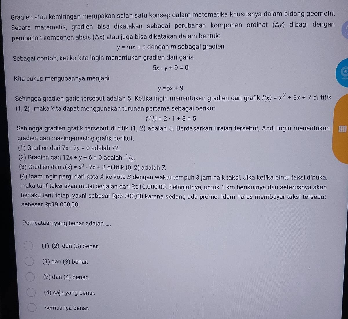 Gradien atau kemiringan merupakan salah satu konsep dalam matematika khususnya dalam bidang geometri.
Secara matematis, gradien bisa dikatakan sebagai perubahan komponen ordinat (Δy) dibagi dengan
perubahan komponen absis (Δx) atau juga bisa dikatakan dalam bentuk:
y=mx+c dengan m sebagai gradien
* Sebagai contoh, ketika kita ingin menentukan gradien dari garis
5x-y+9=0
Kita cukup mengubahnya menjadi
y=5x+9
Sehingga gradien garis tersebut adalah 5. Ketika ingin menentukan gradien dari grafık f(x)=x^2+3x+7 di titik
(1,2) , maka kita dapat menggunakan turunan pertama sebagai berikut
f'(1)=2· 1+3=5
Sehingga gradien grafik tersebut di titik (1,2) adalah 5. Berdasarkan uraian tersebut, Andi ingin menentukan
gradien dari masing-masing grafik berikut.
(1) Gradien dari 7x-2y=0 adalah 72.
(2) Gradien dari 12x+y+6=0 adalah -¹/2.
(3) Gradien dari f(x)=x^3-7x+8 di titik (0,2) adalah 7.
(4) Idam ingin pergi dari kota A ke kota B dengan waktu tempuh 3 jam naik taksi. Jika ketika pintu taksi dibuka,
maka tarif taksi akan mulai berjalan dari Rp10.000,00. Selanjutnya, untuk 1 km berikutnya dan seterusnya akan
berlaku tarif tetap, yakni sebesar Rp3.000,00 karena sedang ada promo. Idam harus membayar taksi tersebut
sebesar Rp19.000,00.
Pernyataan yang benar adalah ....
(1), (2), dan (3) benar.
(1) dan (3) benar.
(2) dan (4) benar.
(4) saja yang benar.
semuanya benar.