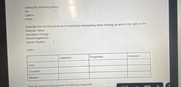 Define the following terms: 
lon - 
Cation - 
Anion - 
Describe the trends below as increasing or decreasing when moving up and to the right on the 
Periodic Table: 
Ionization Energy - 
Electronegativity - 
Atomic Radius - 
Unit 4 
Draw the Lewis Dot Structures for the following compounds: 
an