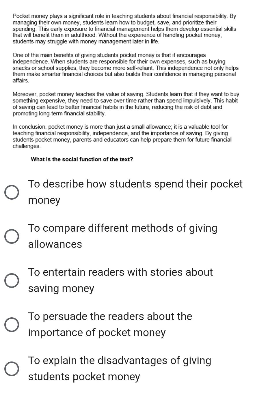 Pocket money plays a significant role in teaching students about financial responsibility. By
managing their own money, students learn how to budget, save, and prioritize their
spending. This early exposure to financial management helps them develop essential skills
that will benefit them in adulthood. Without the experience of handling pocket money,
students may struggle with money management later in life.
One of the main benefits of giving students pocket money is that it encourages
independence. When students are responsible for their own expenses, such as buying
snacks or school supplies, they become more self-reliant. This independence not only helps
them make smarter financial choices but also builds their confidence in managing personal
affairs.
Moreover, pocket money teaches the value of saving. Students learn that if they want to buy
something expensive, they need to save over time rather than spend impulsively. This habit
of saving can lead to better financial habits in the future, reducing the risk of debt and
promoting long-term financial stability.
In conclusion, pocket money is more than just a small allowance; it is a valuable tool for
teaching financial responsibility, independence, and the importance of saving. By giving
students pocket money, parents and educators can help prepare them for future financial
challenges.
What is the social function of the text?
To describe how students spend their pocket
money
To compare different methods of giving
allowances
To entertain readers with stories about
saving money
To persuade the readers about the
importance of pocket money
To explain the disadvantages of giving
students pocket money