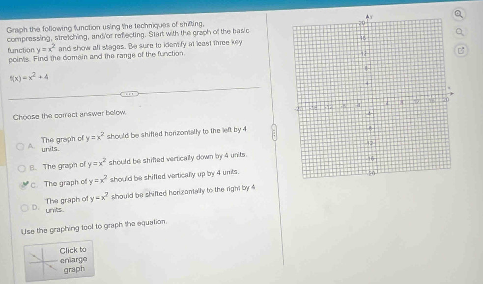 Graph the following function using the techniques of shifting,
compressing, stretching, and/or reflecting. Start with the graph of the basic
function y=x^2 and show all stages. Be sure to identify at least three key
points. Find the domain and the range of the function.
C
f(x)=x^2+4
Choose the correct answer below.
The graph of y=x^2 should be shifted horizontally to the left by 4
A. units.
B、 The graph of y=x^2 should be shifted vertically down by 4 units.
C. The graph of y=x^2 should be shifted vertically up by 4 units.
The graph of y=x^2 should be shifted horizontally to the right by 4
D. units.
Use the graphing tool to graph the equation.
Click to
enlarge
graph