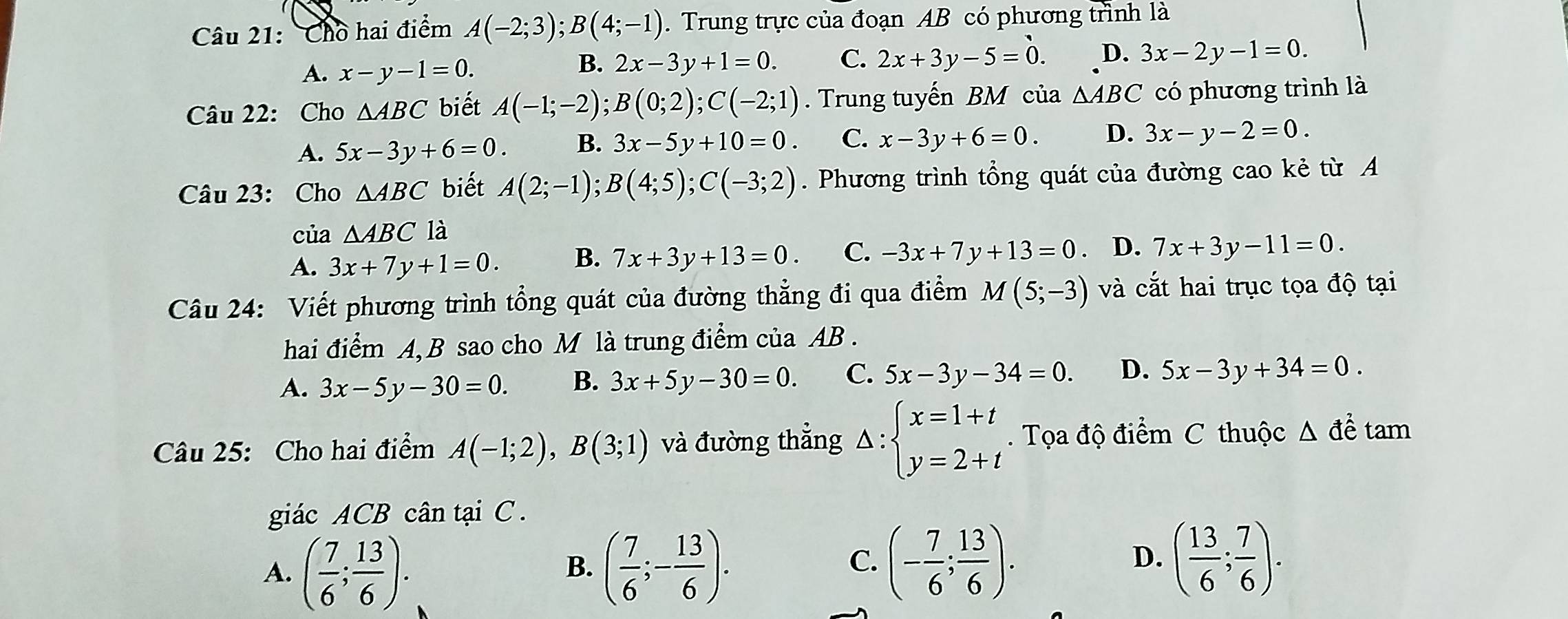 Cho hai điểm A(-2;3);B(4;-1). Trung trực của đoạn AB có phương trình là
A. x-y-1=0.
B. 2x-3y+1=0. C. 2x+3y-5=0. D. 3x-2y-1=0.
Câu 22: Cho △ ABC biết A(-1;-2);B(0;2);C(-2;1). Trung tuyến BM của △ ABC có phương trình là
A. 5x-3y+6=0. B. 3x-5y+10=0. C. x-3y+6=0. D. 3x-y-2=0.
Câu 23: Cho △ ABC biết A(2;-1);B(4;5);C(-3;2). Phương trình tổng quát của đường cao kẻ từ A
của △ ABC là
A. 3x+7y+1=0. B. 7x+3y+13=0. C. -3x+7y+13=0 D. 7x+3y-11=0.
Câu 24: Viết phương trình tổng quát của đường thẳng đi qua điểm M(5;-3) và cắt hai trục tọa độ tại
hai điểm A, B sao cho M là trung điểm của AB .
A. 3x-5y-30=0. B. 3x+5y-30=0. C. 5x-3y-34=0. D. 5x-3y+34=0.
Câu 25: Cho hai điểm A(-1;2),B(3;1) và đường thẳng Delta :beginarrayl x=1+t y=2+tendarray.. Tọa độ điểm C thuộc △ dhat e tam
giác ACB cân tại C.
A. ( 7/6 ; 13/6 ). ( 7/6 ;- 13/6 ).
B.
C. (- 7/6 ; 13/6 ). ( 13/6 ; 7/6 ).
D.