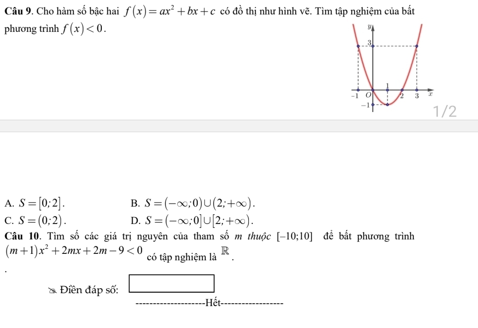 Cho hàm số bậc hai f(x)=ax^2+bx+c có đồ thị như hình vẽ. Tìm tập nghiệm của bất
phương trình f(x)<0</tex>. 
/2
A. S=[0;2]. S=(-∈fty ;0)∪ (2;+∈fty ). 
B.
C. S=(0;2). S=(-∈fty ;0]∪ [2;+∈fty ). 
D.
Câu 10. Tìm số các giá trị nguyên của tham số m thuộc [-10;10] đề bất phương trình
(m+1)x^2+2mx+2m-9<0</tex> có tập nghiệm là . 
Điền đáp số: □
(-3,4) Hết