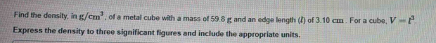 Find the density, in g/cm^3 , of a metal cube with a mass of 59.8 g and an edge length (ζ) of 3.10 cm. For a cube, V=l^3. 
Express the density to three significant figures and include the appropriate units.