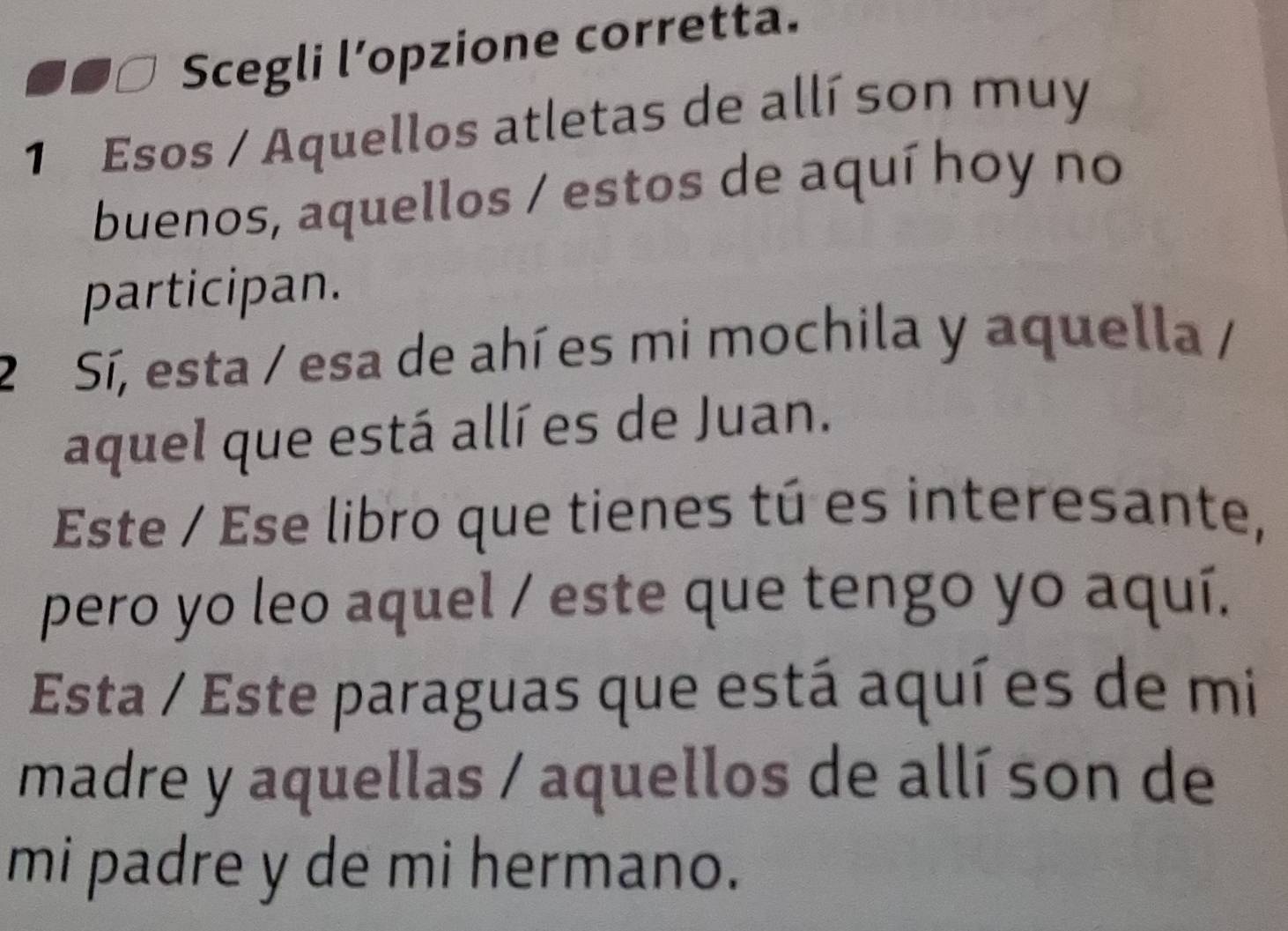 Scegli l’opzione corretta. 
1 Esos / Aquellos atletas de allí son muy 
buenos, aquellos / estos de aquí hoy no 
participan. 
2 Sí, esta / esa de ahí es mi mochila y aquella / 
aquel que está allí es de Juan. 
Este / Ese libro que tienes tú es interesante, 
pero yo leo aquel / este que tengo yo aquí. 
Esta / Este paraguas que está aquí es de mi 
madre y aquellas / aquellos de allí son de 
mi padre y de mi hermano.