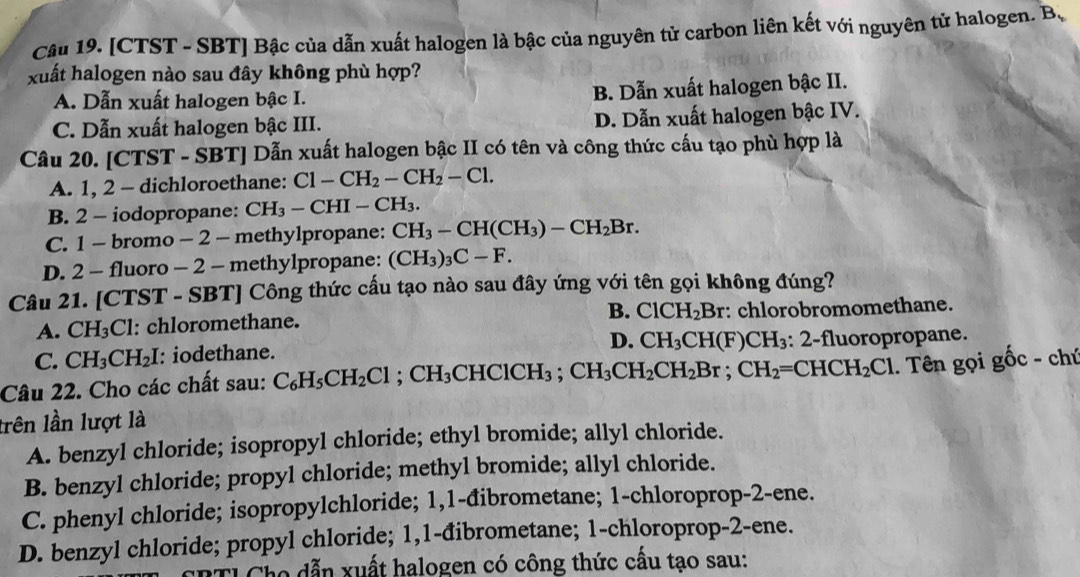 [CTST - SBT] Bậc của dẫn xuất halogen là bậc của nguyên tử carbon liên kết với nguyên tử halogen. B、
xuất halogen nào sau đây không phù hợp?
A. Dẫn xuất halogen bậc I. B. Dẫn xuất halogen bậc II.
C. Dẫn xuất halogen bậc III. D. Dẫn xuất halogen bậc IV.
Câu 20. [CTST - SBT] Dẫn xuất halogen bậc II có tên và công thức cấu tạo phù hợp là
A. 1, 2 - dichloroethane: Cl-CH_2-CH_2-Cl.
B. 2 - iodopropane: CH_3-CHI-CH_3.
C. 1 - bromo - 2 - methylpropane: CH_3-CH(CH_3)-CH_2Br.
D. 2 - fluoro - 2 - methylpropane: (CH_3)_3C-F.
Câu 21. [CTST - SBT] Công thức cấu tạo nào sau đây ứng với tên gọi không đúng?
B. ClCH_2Br
A. CH_3Cl l: chloromethane. : chlorobromomethane.
D. CH_3CH(F)CH_3:2-
C. CH_3CH_2I : iodethane. fluoropropane.
Câu 22. Cho các chất sau: C_6H_5CH_2Cl;CH_3CHClCH_3;CH_3CH_2CH_2Br;CH_2=CHCH_2Cl. Tên gọi gwidehat Oc-ch
lrên lần lượt là
A. benzyl chloride; isopropyl chloride; ethyl bromide; allyl chloride.
B. benzyl chloride; propyl chloride; methyl bromide; allyl chloride.
C. phenyl chloride; isopropylchloride; 1,1-đibrometane; 1-chloroprop-2-ene.
D. benzyl chloride; propyl chloride; 1,1-đibrometane; 1-chloroprop-2-ene.
Tỉ Cho dẫn xuất halogen có công thức cấu tạo sau: