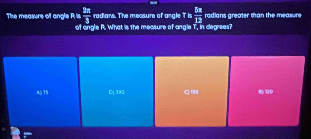 The measure of angle R is  2π /3  radians. The measure of angle T is  5π /12  radians greater than the measure
of angle R. What is the measure of angle T.T. in degrees?
A) 75 D) 390 195 8) 120