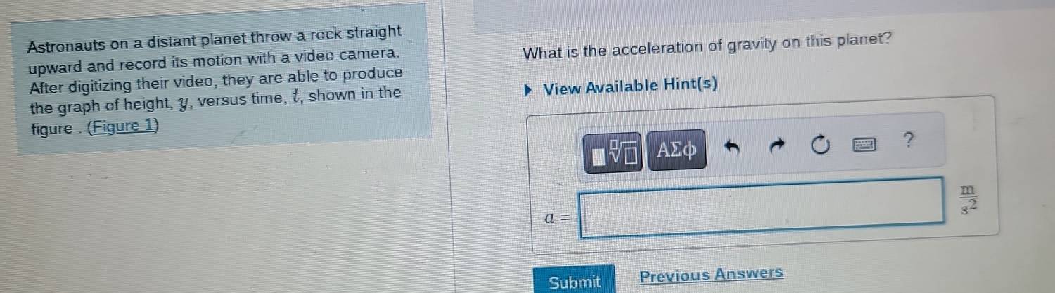 Astronauts on a distant planet throw a rock straight 
upward and record its motion with a video camera. What is the acceleration of gravity on this planet? 
After digitizing their video, they are able to produce 
the graph of height, y, versus time, t, shown in the View Available Hint(s) 
figure . (Figure 1) 
■% AΣφ 
?
 m/s^2 
a=
Submit Previous Answers