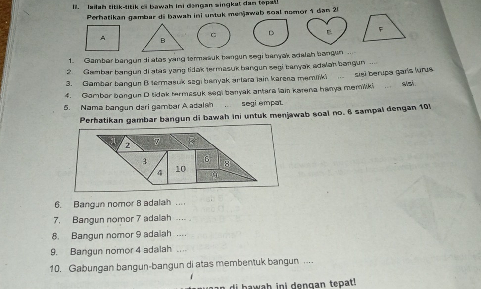 Isilah titik-titik di bawah ini dengan singkat dan tepat! 
Perhatikan gambar di bawah ini untuk menjawab soal nomor 1 dan 2  

1. Gambar bangun di atas yang termasuk bangun segi banyak adalah bangun .... 
2. Gambar bangun di atas yang tidak termasuk bangun segi banyak adalah bangun .... 
3. Gambar bangun B termasuk segi banyak antara lain karena memiliki . sisi berupa garis lurus. 
4. Gambar bangun D tidak termasuk segi banyak antara lain karena hanya memiliki ... sisi. 
5. Nama bangun dari gambar A adalah ... segi empat. 
Perhatikan gambar bangun di bawah ini untuk menjawab soal no. 6 sampai dengan 10!
1 2 7
3
6
4 10 8
9 
6. Bangun nomor 8 adalah .... 
7. Bangun nomor 7 adalah .... . 
8. Bangun nomor 9 adalah .... 
9. Bangun nomor 4 adalah .... 
10. Gabungan bangun-bangun di atas membentuk bangun .. 
aan di bawah ini denqan tepat!