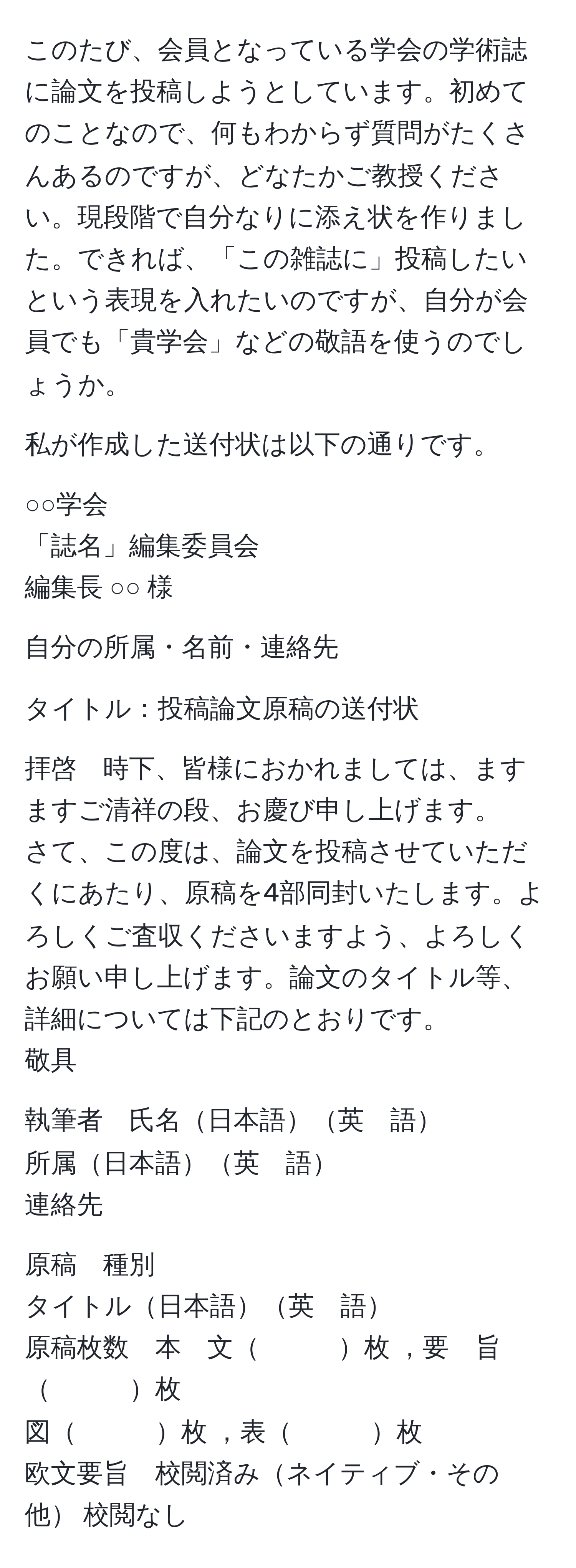 このたび、会員となっている学会の学術誌に論文を投稿しようとしています。初めてのことなので、何もわからず質問がたくさんあるのですが、どなたかご教授ください。現段階で自分なりに添え状を作りました。できれば、「この雑誌に」投稿したいという表現を入れたいのですが、自分が会員でも「貴学会」などの敬語を使うのでしょうか。

私が作成した送付状は以下の通りです。

○○学会  
「誌名」編集委員会  
編集長 ○○ 様  

自分の所属・名前・連絡先  

タイトル：投稿論文原稿の送付状  

拝啓　時下、皆様におかれましては、ますますご清祥の段、お慶び申し上げます。  
さて、この度は、論文を投稿させていただくにあたり、原稿を4部同封いたします。よろしくご査収くださいますよう、よろしくお願い申し上げます。論文のタイトル等、詳細については下記のとおりです。  
敬具  

執筆者　氏名日本語英　語  
所属日本語英　語  
連絡先  

原稿　種別  
タイトル日本語英　語  
原稿枚数　本　文　　　枚 ，要　旨　　　枚  
図　　　枚 ，表　　　枚  
欧文要旨　校閲済みネイティブ・その他 校閲なし