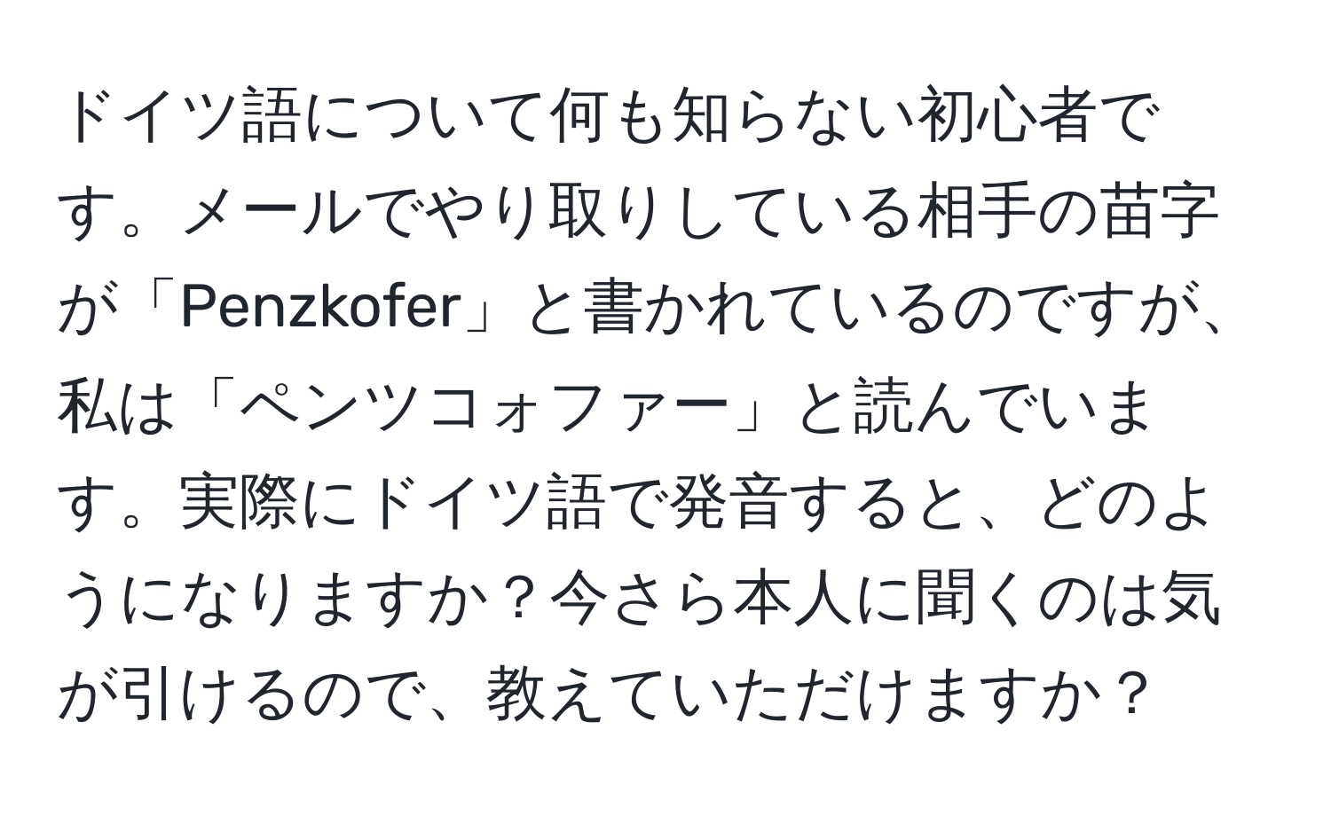 ドイツ語について何も知らない初心者です。メールでやり取りしている相手の苗字が「Penzkofer」と書かれているのですが、私は「ペンツコォファー」と読んでいます。実際にドイツ語で発音すると、どのようになりますか？今さら本人に聞くのは気が引けるので、教えていただけますか？