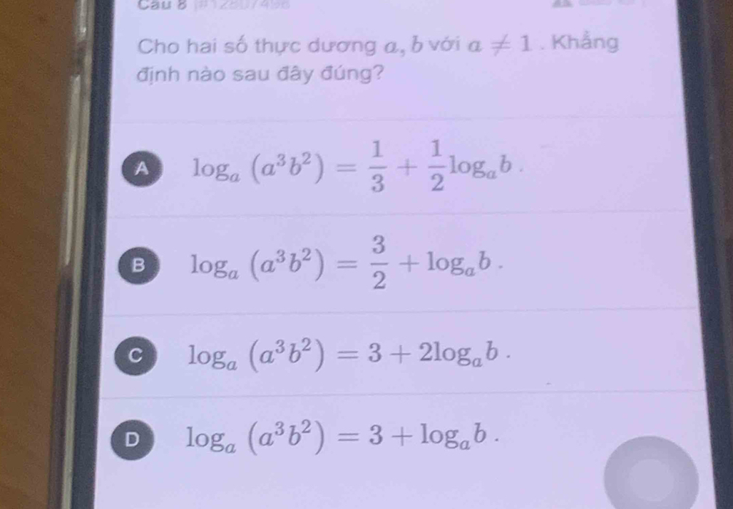 Cau B 1 z o u 4 9 0
Cho hai số thực dương a, b với a!= 1. Khẳng
định nào sau đây đúng?
A log _a(a^3b^2)= 1/3 + 1/2 log _ab.
B log _a(a^3b^2)= 3/2 +log _ab.
C log _a(a^3b^2)=3+2log _ab.
D log _a(a^3b^2)=3+log _ab.