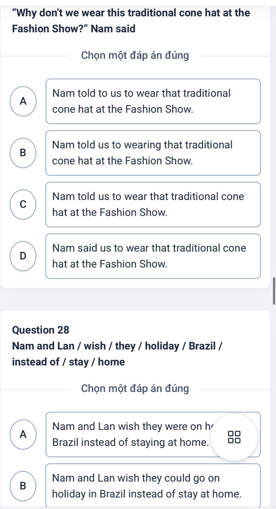 “Why don’t we wear this traditional cone hat at the
Fashion Show?” Nam said
Chọn một đáp án đúng
Nam told to us to wear that traditional
A
cone hat at the Fashion Show.
Nam told us to wearing that traditional
B
cone hat at the Fashion Show.
Nam told us to wear that traditional cone
C
hat at the Fashion Show.
Nam said us to wear that traditional cone
D
hat at the Fashion Show.
Question 28
Nam and Lan / wish / they / holiday / Brazil /
instead of / stay / home
Chọn một đáp án đúng
Nam and Lan wish they were on h
A
Brazil instead of staying at home.
88
Nam and Lan wish they could go on
B
holiday in Brazil instead of stay at home.