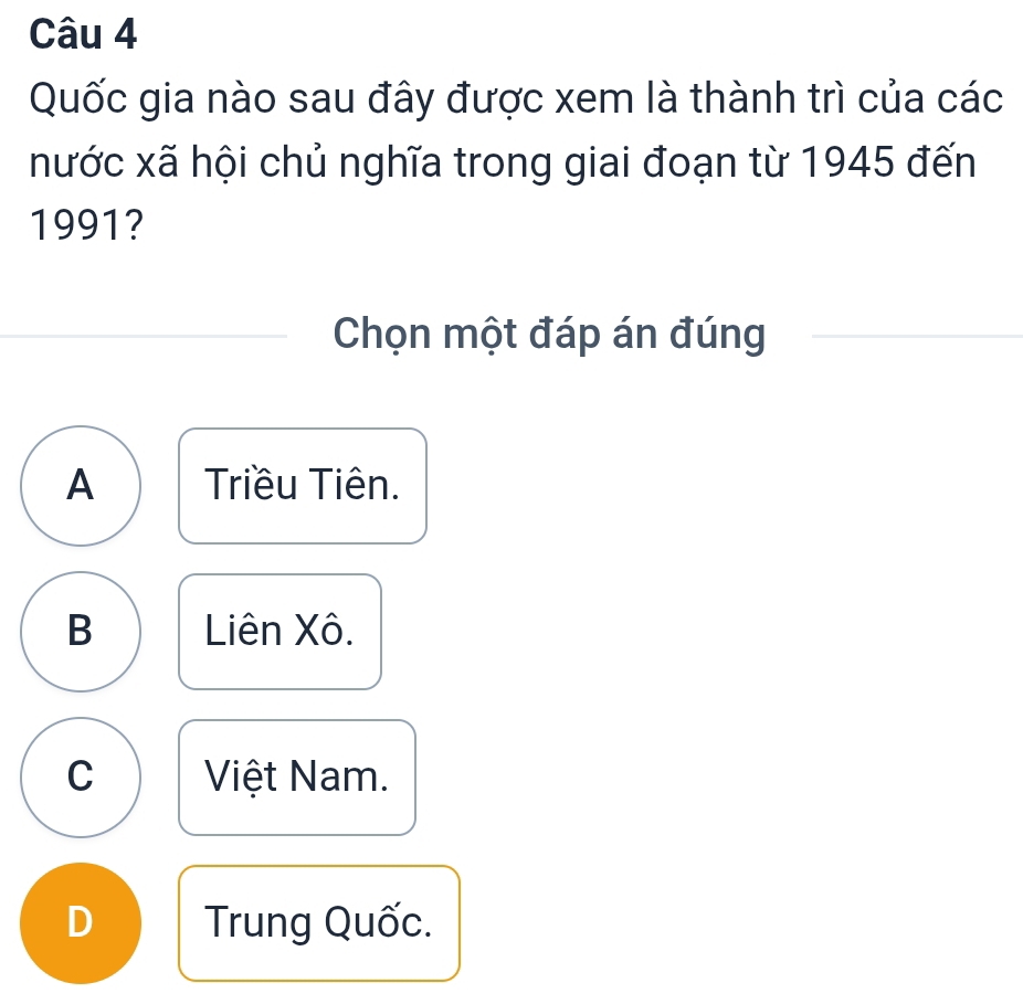 Quốc gia nào sau đây được xem là thành trì của các
nước xã hội chủ nghĩa trong giai đoạn từ 1945 đến
1991?
Chọn một đáp án đúng
A Triều Tiên.
B Liên Xô.
C Việt Nam.
D Trung Quốc.