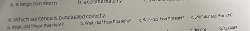 a. a large rain storm b. a colorful butterly
4. Which sentence is punctuated correctly.
a. Wait, did I hear that right? b. Wait....did I hear that right? c. Wait-did I hear that right? d. (Wait) did I hear that right?
c decent d. ignorant