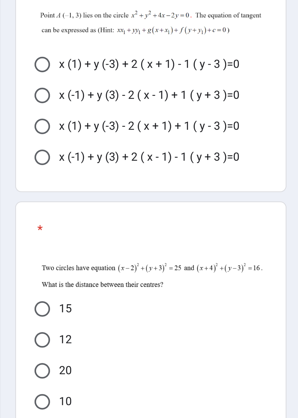 Point A(-1,3) lies on the circle x^2+y^2+4x-2y=0. The equation of tangent
can be expressed as (Hint: xx_1+yy_1+g(x+x_1)+f(y+y_1)+c=0)
x(1)+y(-3)+2(x+1)-1(y-3)=0
x(-1)+y(3)-2(x-1)+1(y+3)=0
x(1)+y(-3)-2(x+1)+1(y-3)=0
x(-1)+y(3)+2(x-1)-1(y+3)=0
*
Two circles have equation (x-2)^2+(y+3)^2=25 and (x+4)^2+(y-3)^2=16. 
What is the distance between their centres?
15
12
20
10