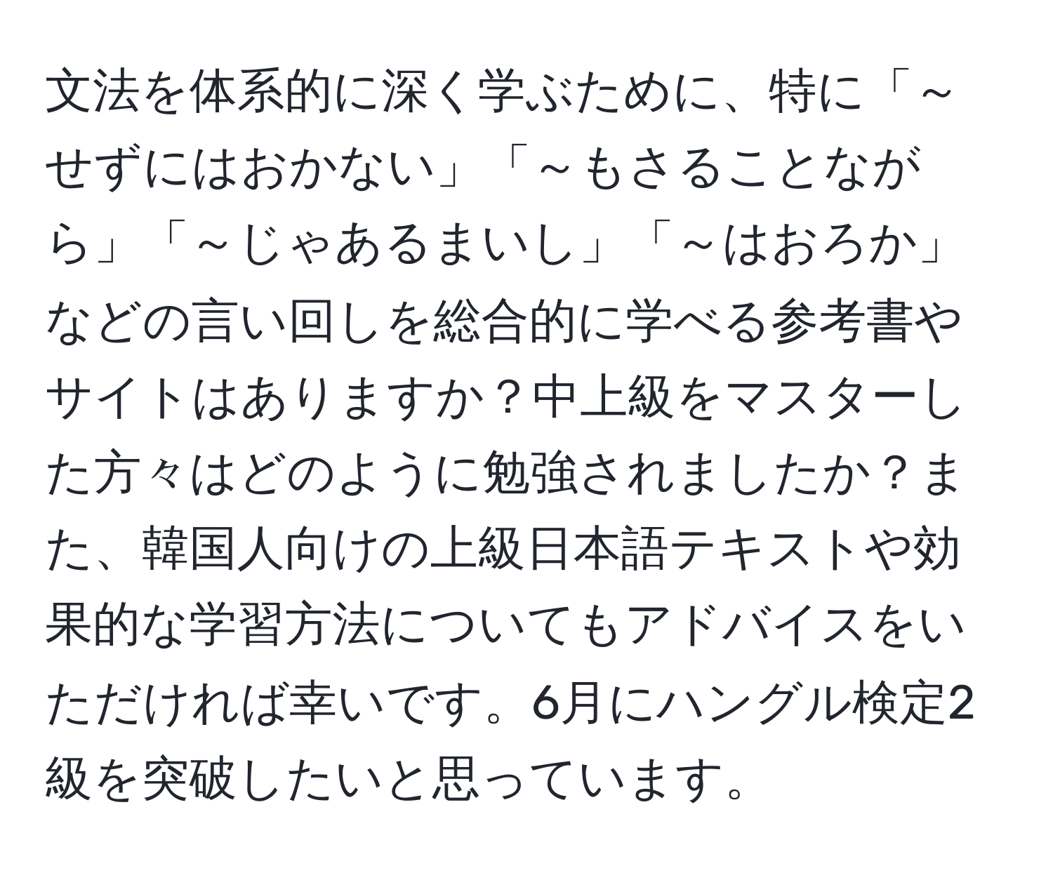 文法を体系的に深く学ぶために、特に「～せずにはおかない」「～もさることながら」「～じゃあるまいし」「～はおろか」などの言い回しを総合的に学べる参考書やサイトはありますか？中上級をマスターした方々はどのように勉強されましたか？また、韓国人向けの上級日本語テキストや効果的な学習方法についてもアドバイスをいただければ幸いです。6月にハングル検定2級を突破したいと思っています。