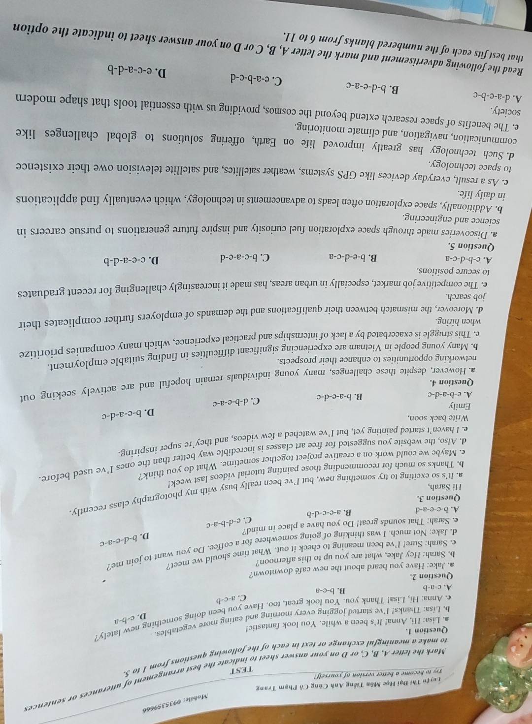 Mobile: 0935359666
Tuyện Thi Đại Học Môn Tiếng Anh Cùng Cô Phạm Trang
Mark the letter A, B, C, or D on your answer sheet to indicate the best arrangement of utterances or sentences
Try to become a better version of yourself!
TEST
to make a meaningful exchange or text in each of the following questions from 1 to 5.
Question 1.
a. Lisa: Hi, Anna! It’s been a while. You look fantastic!
b. Lisa: Thanks! I’ve started jogging every morning and eating more vegetables.
D. c-b-a
c. Anna: Hi, Lisa! Thank you. You look great, too. Have you been doing something new lately?
C. a-c-b
c-a-1
B. b-c-a
Question 2.
a. Jake: Have you heard about the new café downtown?
b. Sarah: Hey Jake, what are you up to this afternoon?
c. Sarah: Sure! I’ve been meaning to check it out. What time should we meet?
d. Jake: Not much. I was thinking of going somewhere for a coffee. Do you want to join me?
D. b-d-e-a-c
e. Sarah: That sounds great! Do you have a place in mind?
C. e-d-b-a-c
A. b-c-e-a-d
B. a-e-c-d-b
Question 3.
a. It’s so exciting to try something new, but I’ve been really busy with my photography class recently
Hi Sarah,
b. Thanks so much for recommending those painting tutorial videos last week!
c. Maybe we could work on a creative project together sometime. What do you think?
d. Also, the website you suggested for free art classes is incredible way better than the ones I’ve used before
c. I haven’t started painting yet, but I’ve watched a few videos, and they’re super inspiring
Write back soon,
D. b-e-a-d-c
Emily d-b-e-a-c
A. e- b-a-d-c B. b-a-e-d-c
C.
Question 4.
a. However, despite these challenges, many young individuals remain hopeful and are actively seeking out
networking opportunities to enhance their prospects.
b. Many young people in Vietnam are experiencing significant difficulties in finding suitable employment.
c. This struggle is exacerbated by a lack of internships and practical experience, which many companies prioritize
when hiring.
d. Moreover, the mismatch between their qualifications and the demands of employers further complicates their
job search.
e. The competitive job market, especially in urban areas, has made it increasingly challenging for recent graduates
to secure positions.
A. e-b-d-c-a B. b-e-d-c-a C. b-c-a-e-d D. c-e-a-d-b
Question 5.
a. Discoveries made through space exploration fuel curiosity and inspire future generations to pursue careers in
science and engineering.
b. Additionally, space exploration often leads to advancements in technology, which eventually find applications
in daily life.
c. As a result, everyday devices like GPS systems, weather satellites, and satellite television owe their existence
to space technology.
d. Such technology has greatly improved life on Earth, offering solutions to global challenges like
communication, navigation, and climate monitoring.
e. The benefits of space research extend beyond the cosmos, providing us with essential tools that shape modern
society.
A. d-a-e-b-c
B. b-d-e-a-c
C. e-a-b-c-d
D. e-c-a-d-b
Read the following advertisement and mark the letter A, B, C or D on your answer sheet to indicate the option
that best fits each of the numbered blanks from 6 to 11.