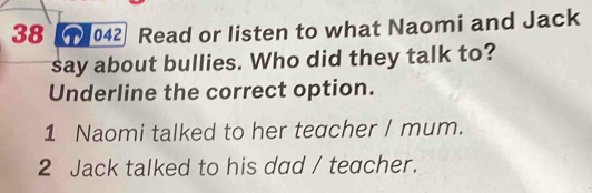 38 ( 042 Read or listen to what Naomi and Jack
say about bullies. Who did they talk to?
Underline the correct option.
1 Naomi talked to her teacher / mum.
2 Jack talked to his dad / teacher.