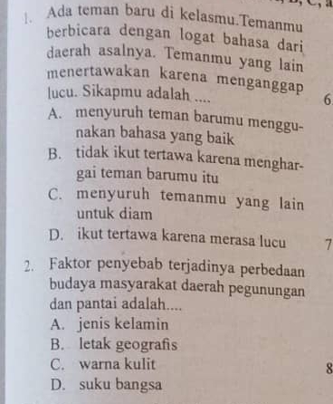 Ada teman baru di kelasmu.Temanmu
berbicara dengan logat bahasa dari
daerah asalnya. Temanmu yang lain
menertawakan karena menganggap
lucu. Sikapmu adalah .... 6
A. menyuruh teman barumu menggu-
nakan bahasa yang baik
B. tidak ikut tertawa karena menghar-
gai teman barumu itu
C. menyuruh temanmu yang lain
untuk diam
D. ikut tertawa karena merasa lucu 7
2. Faktor penyebab terjadinya perbedaan
budaya masyarakat daerah pegunungan
dan pantai adalah....
A. jenis kelamin
B. letak geografis
C. warna kulit
8
D. suku bangsa