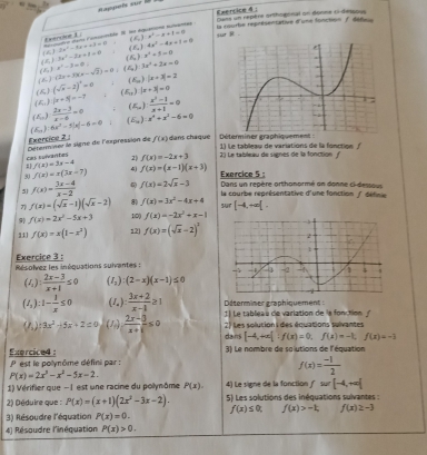 」 Dans un repère orthogonal on donne 6-detsous
Exenoiue 1 . ):x^2-x+1=0 sur R . la courbe représentative d'une Sonction f défee
rese a anbl i
f^2
-3x^2-4xx+3=0 () 4x^2-4x+1=0
(5) (K) 3x^2-2x+1=0 (6) x^2+5=0
x^2-3=0.
(2x+3)(x-sqrt(2))=0 : 3x^2+2x=0
(E) (sqrt(x)-2)^2=0 ( |x+3|=2
AL
(∠ _11 |x+5|=-7. 1 |x+3|=0
(∠ _a)  (2x-3)/x-6 =0  (x^2-1)/x+1 =0
(E_0):6x^2-1|x|-6=0 E_3 ):x^2+x^2-6=0
cas survantes  Déterminer le signe de l'expréssion de Exercice 2 f(x) dans chaque  Déterminer graphiquement
f(x)=-2x+3 2  La tableau de signes de la fonction  1) Le tableau de variations de la fonction /
f(x)=3x-4
30 f(x)=x(3x+7) 4 f(x)=(x-1)(x+3)
Exercice 5 :
51 f(x)= (3x-4)/x-2  f(x)=2sqrt(x)-3 Dans un repère orthonormé on donne ci-dessous
la courbe représentative d'une fonction /défine
f(x)=(sqrt(x)-1)(sqrt(x)-2) 80 f(x)=3x^2-4x+4 suT [-4,+∈fty [.
f(x)=2x^2-5x+3 10() f(x)=-2x^2+x-1
111 f(x)=x(1-x^2) 12 f(x)=(sqrt(x)-2)^3
Exercice 3 :
Résolvez les inéquations suivantes :
(I_1): (2x-3)/x+1 ≤ 0 (I_2):(2-x)(x-1)≤ 0
Déterminer graphiquement :
(I_2):1- 1/x ≤ 0 (I_a): (3x+2)/x-1 ≥ 1 1) Le tableas de variation de ls fonction
(P_5):3x^2-5x+2=0 (1)  (2x-5)/x+1 ≤ 0 2) Les solution s des équations suivantes
dans [-4,+∈fty ]:f(x)=0,f(x)=-1,f(x)=-1
31 Le nombre de so'iutions de l'équation
Exercice4:  P  est le polynôme défini par :
P(x)=2x^3-x^2-5x-2.
f(x)= (-1)/2 
1) Vérifier que -I est une racine du polynôme P(x). 4) Le signe de la fonction f=[-4,+∈fty ]
2) Déduire que : P(x)=(x+1)(2x^2-3x-2). 5) Les solutions des inéquations sulvantes :
3) Résoudre l'équation P(x)=0. f(x)≤ 0, f(x)>-t, f(x)≥ -3
4) Résoudre l'inéquation P(x)>0.