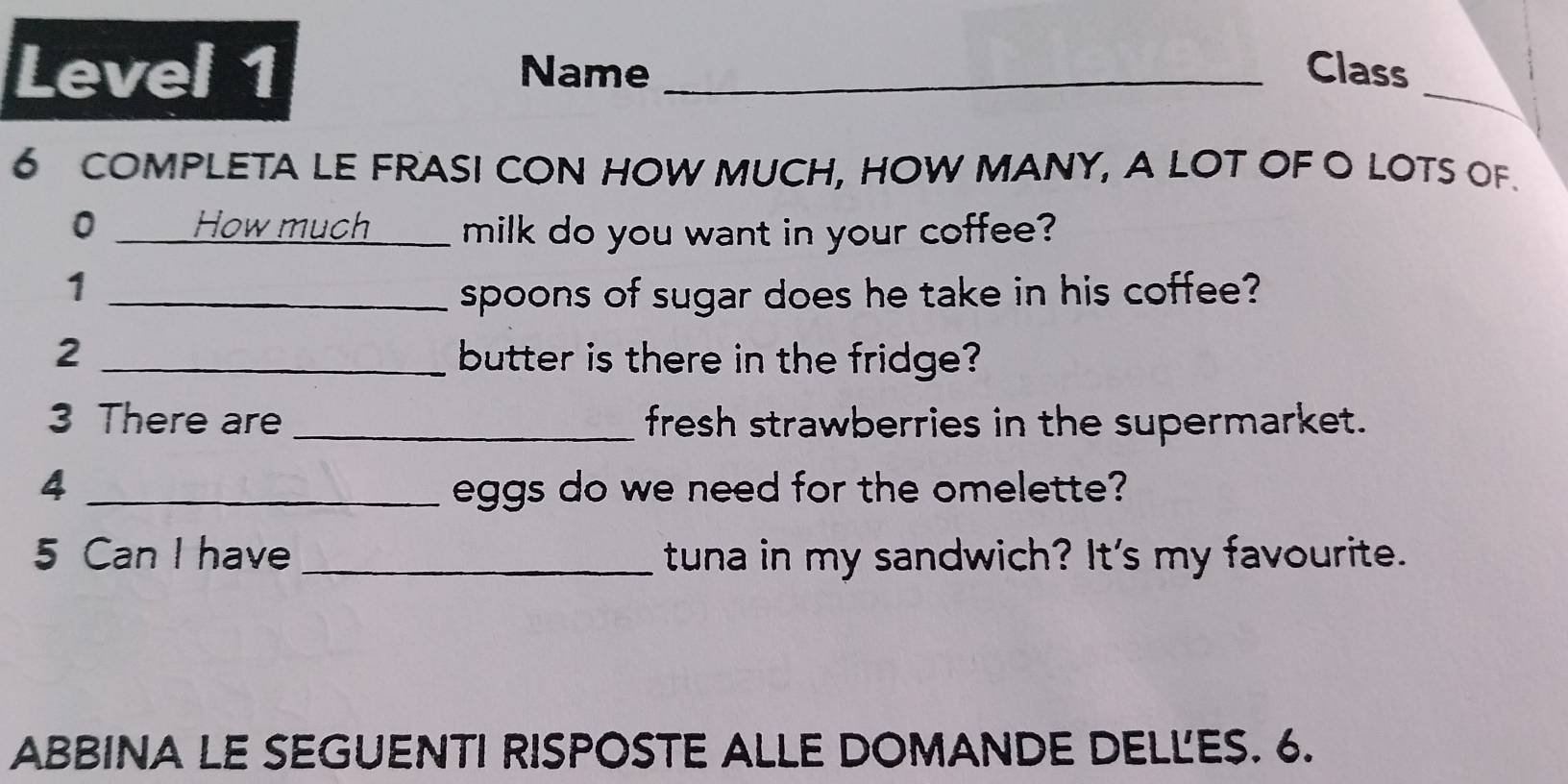 Level 1 Name _Class_ 
6 COMPLETA LE FRASI CON HOW MUCH, HOW MANY, A LOT OF O LOTS OF. 
0 How much milk do you want in your coffee? 
1 _spoons of sugar does he take in his coffee? 
2 _butter is there in the fridge? 
3 There are _fresh strawberries in the supermarket. 
4 _eggs do we need for the omelette? 
5 Can I have _tuna in my sandwich? It's my favourite. 
ABBINA LE SEGUENTI RISPOSTE ALLE DOMANDE DELL'ES. 6.