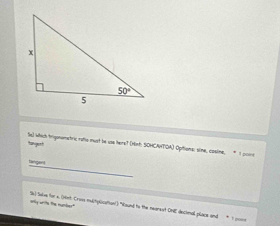 tangent Sa) Which trigonometric ratio must be use here? (Hint: SOHCAHTOA) Options: sine, cosine, * 1 point
tangent
only write the number"
5b) Solve for x. (Hint: Cross multiplication!) "Round to the nearest ONE decimal place and 1 point