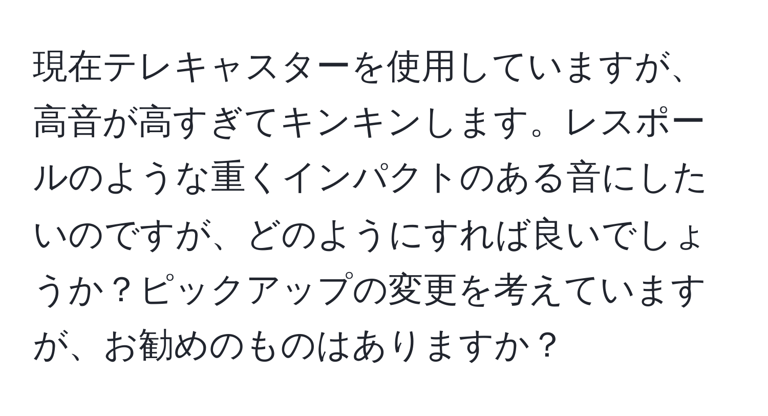 現在テレキャスターを使用していますが、高音が高すぎてキンキンします。レスポールのような重くインパクトのある音にしたいのですが、どのようにすれば良いでしょうか？ピックアップの変更を考えていますが、お勧めのものはありますか？