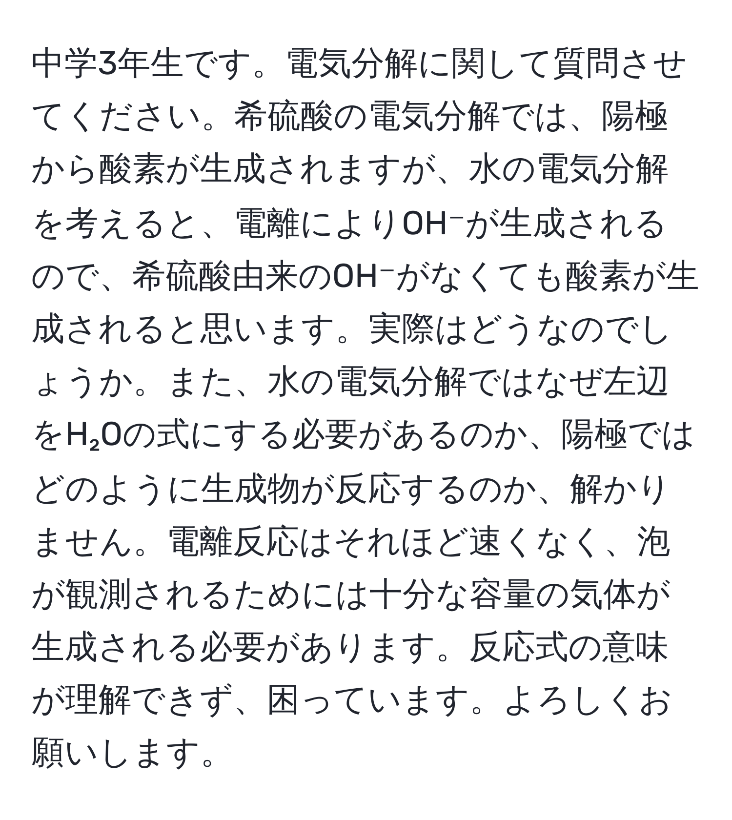 中学3年生です。電気分解に関して質問させてください。希硫酸の電気分解では、陽極から酸素が生成されますが、水の電気分解を考えると、電離によりOH⁻が生成されるので、希硫酸由来のOH⁻がなくても酸素が生成されると思います。実際はどうなのでしょうか。また、水の電気分解ではなぜ左辺をH₂Oの式にする必要があるのか、陽極ではどのように生成物が反応するのか、解かりません。電離反応はそれほど速くなく、泡が観測されるためには十分な容量の気体が生成される必要があります。反応式の意味が理解できず、困っています。よろしくお願いします。