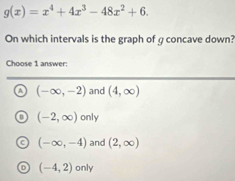 g(x)=x^4+4x^3-48x^2+6. 
On which intervals is the graph of g concave down?
Choose 1 answer:
a (-∈fty ,-2) and (4,∈fty )
B (-2,∈fty ) only
C (-∈fty ,-4) and (2,∈fty )
D (-4,2) only